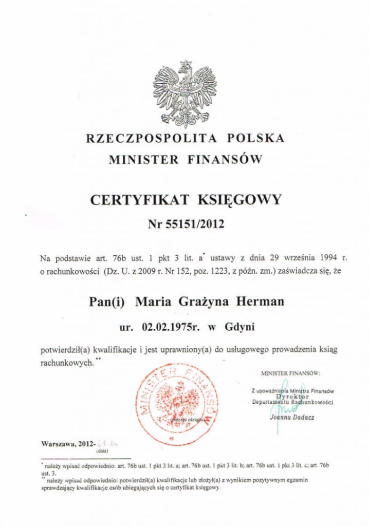 RZECZPOSPOLITA POLSKA; MINISTER FINANSÓW; CERTYFIKAT KSIĘGOWY Nr 55151/2012; Na podstawie art. 76b ust. 1 i pkt 3 lit. a ustawy z dnia 29 września 1994 r. o rachunkowości (Dz. U. z 2009 r. Nr 152, poz. 1223, z późn. zm.) zaświadcza się, że Pani Maria Grażyna Herman ur. 02.02.1975r. w Gdyni potwierdziła kwalifikacje i jest uprawniona do usługowego prowadzenia ksiąg rachunkowych. Podpis: MINISTER FINANSÓW; Z upoważnienia Ministra Finansów Dyrektor Departamentu Rachunkowości Joanna Dadacz; Warszawa, 2012